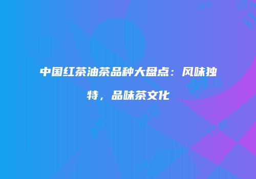 中国红茶油茶品种大盘点：风味独特，品味茶文化
