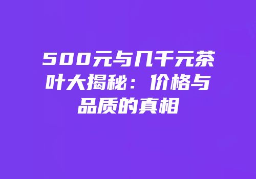 500元与几千元茶叶大揭秘：价格与品质的真相