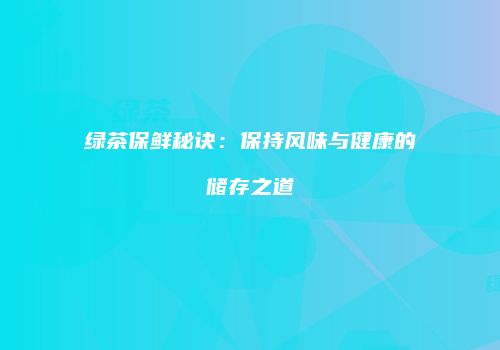 绿茶保鲜秘诀：保持风味与健康的储存之道