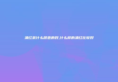 滇红茶什么颜色的好,什么样的滇红比较好