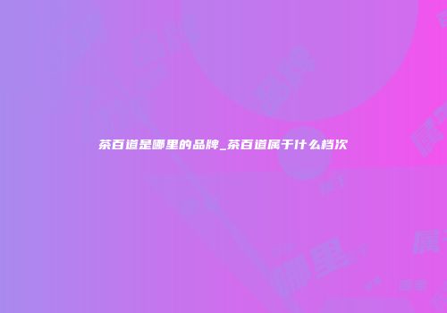 茶百道是哪里的品牌_茶百道属于什么档次