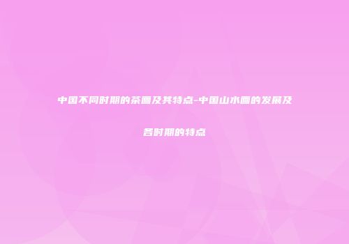中国不同时期的茶画及其特点-中国山水画的发展及各时期的特点