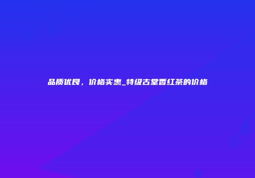 品质优良，价格实惠_特级古堂香红茶的价格