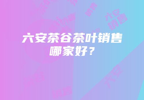 六安茶谷茶叶销售哪家好？