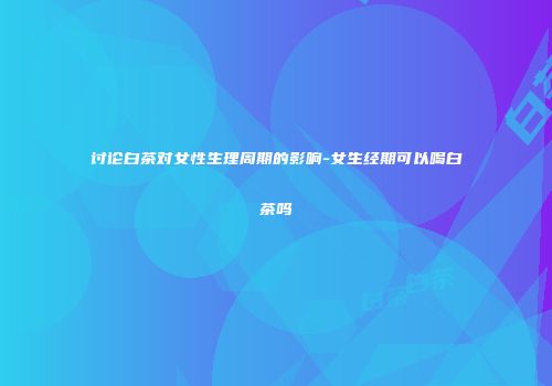 讨论白茶对女性生理周期的影响-女生经期可以喝白茶吗