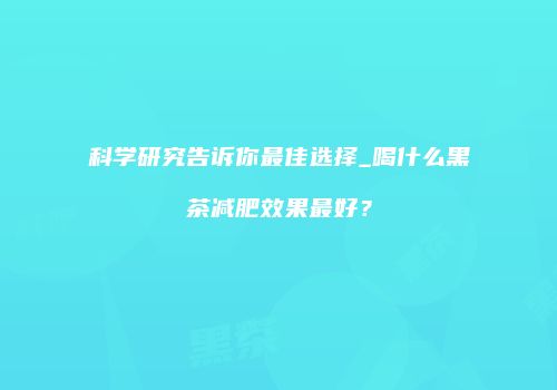 科学研究告诉你最佳选择_喝什么黑茶减肥效果最好？