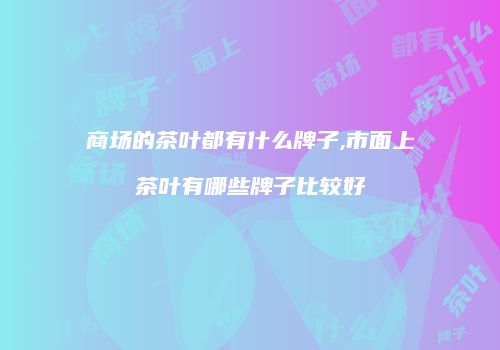 商场的茶叶都有什么牌子,市面上茶叶有哪些牌子比较好