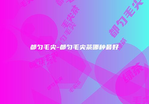 都匀毛尖-都匀毛尖茶哪种最好