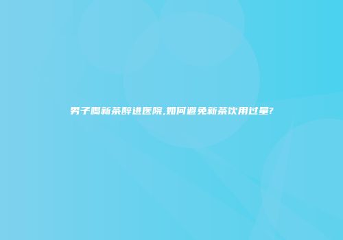 男子喝新茶醉进医院,如何避免新茶饮用过量?