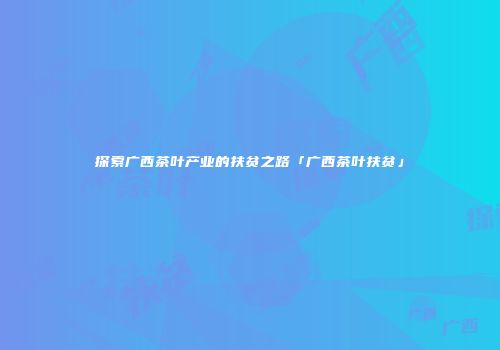 探索广西茶叶产业的扶贫之路「广西茶叶扶贫」