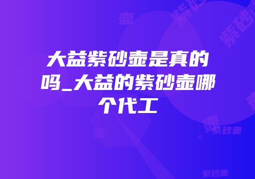 大益紫砂壶是真的吗_大益的紫砂壶哪个代工