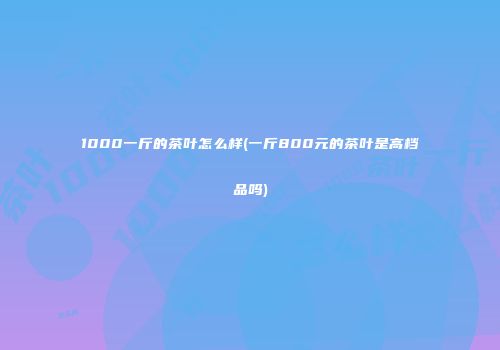 1000一斤的茶叶怎么样(一斤800元的茶叶是高档品吗)