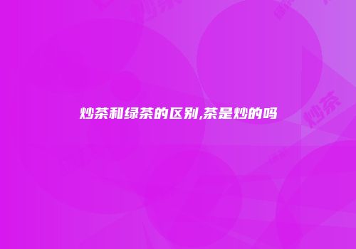 炒茶和绿茶的区别,茶是炒的吗