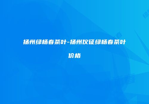扬州绿杨春茶叶-扬州仪征绿杨春茶叶价格