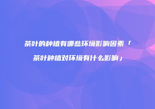 茶叶的种植有哪些环境影响因素「茶叶种植对环境有什么影响」