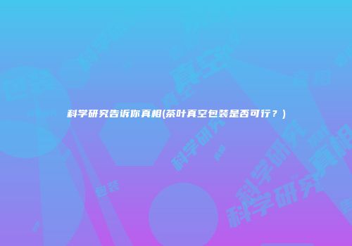 科学研究告诉你真相(茶叶真空包装是否可行？)