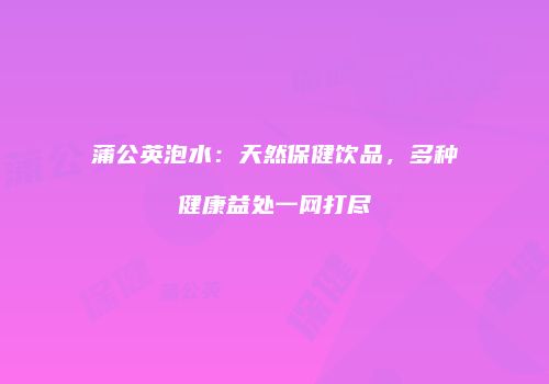 蒲公英泡水：天然保健饮品，多种健康益处一网打尽