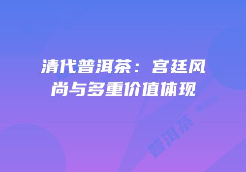 清代普洱茶：宫廷风尚与多重价值体现
