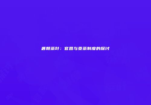 唐朝茶叶：官营与贡茶制度的探讨