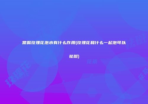 常喝玫瑰花泡水有什么作用(玫瑰花和什么一起泡可以祛斑)