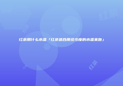 红茶用什么水温「红茶适合用多少度的水温来跑」