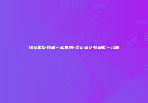 绿茶能配蜂蜜一起喝吗-绿茶菊花蜂蜜能一起喝
