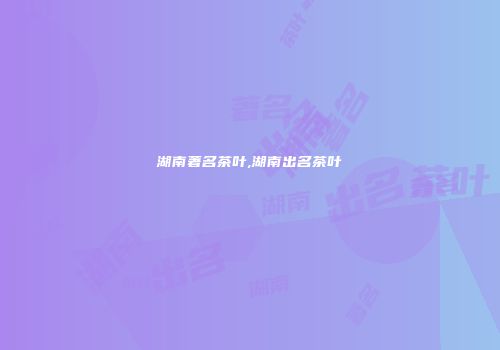 湖南著名茶叶,湖南出名茶叶