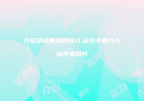 介绍茶叶的营养成分,茶叶中的六大营养素图片