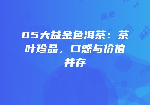 05大益金色洱茶：茶叶珍品，口感与价值并存
