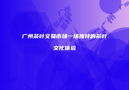 广州茶叶交易市场一场独特的茶叶文化体验