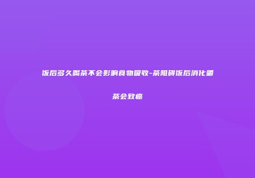 饭后多久喝茶不会影响食物吸收-茶阻碍饭后消化嚼茶会致癌