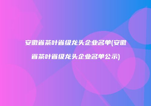 安徽省茶叶省级龙头企业名单(安徽省茶叶省级龙头企业名单公示)