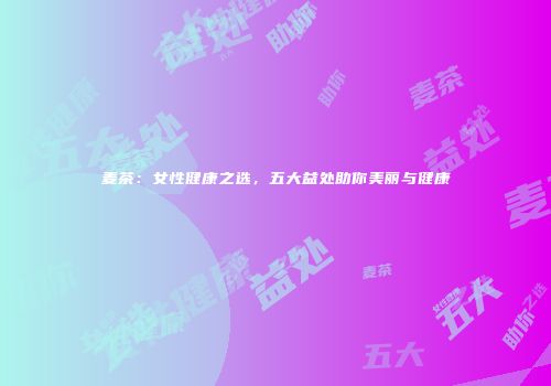 麦茶：女性健康之选，五大益处助你美丽与健康