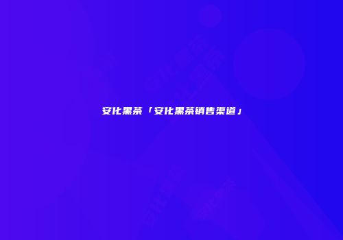 安化黑茶「安化黑茶销售渠道」