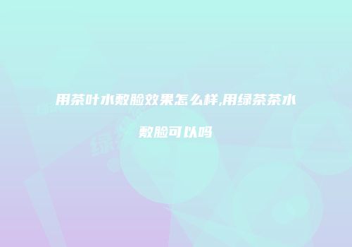 用茶叶水敷脸效果怎么样,用绿茶茶水敷脸可以吗