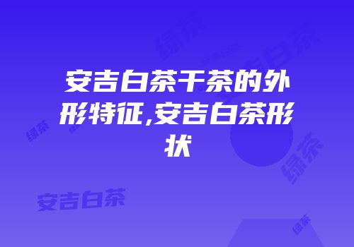 安吉白茶干茶的外形特征,安吉白茶形状