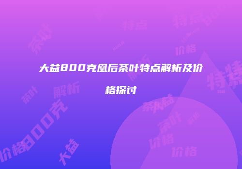 大益800克凰后茶叶特点解析及价格探讨