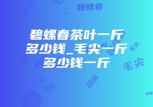 碧螺春茶叶一斤多少钱_毛尖一斤多少钱一斤