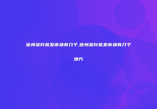 徐州茶叶批发市场有几个,徐州茶叶批发市场有几个地方