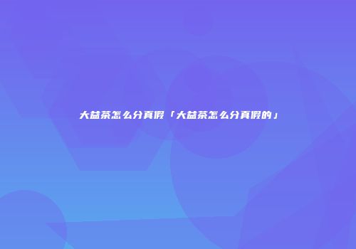 大益茶怎么分真假「大益茶怎么分真假的」