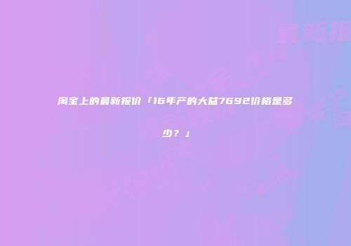 淘宝上的最新报价「16年产的大益7692价格是多少？」