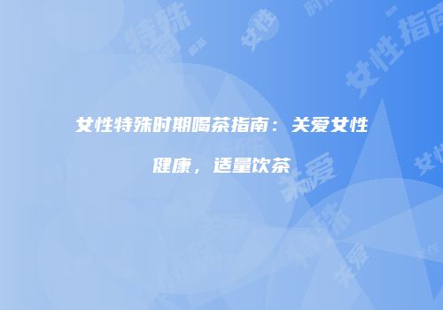 女性特殊时期喝茶指南：关爱女性健康，适量饮茶