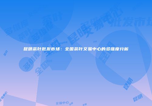 昆明茶叶批发市场：全国茶叶交易中心的多维度分析