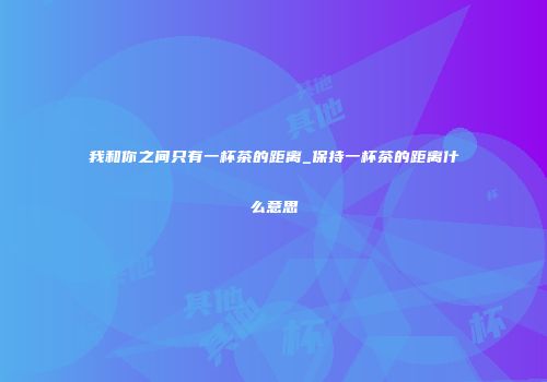 我和你之间只有一杯茶的距离_保持一杯茶的距离什么意思