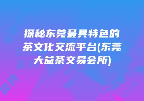 探秘东莞最具特色的茶文化交流平台(东莞大益茶交易会所)