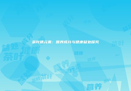 茶叶硒元素：营养成分与健康益处探究