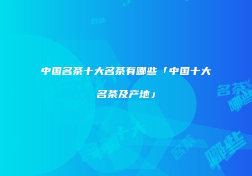 中国名茶十大名茶有哪些「中国十大名茶及产地」