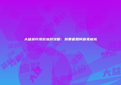 大益茶叶涨价应对攻略：消费者如何避免被坑