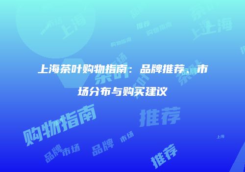 上海茶叶购物指南：品牌推荐、市场分布与购买建议
