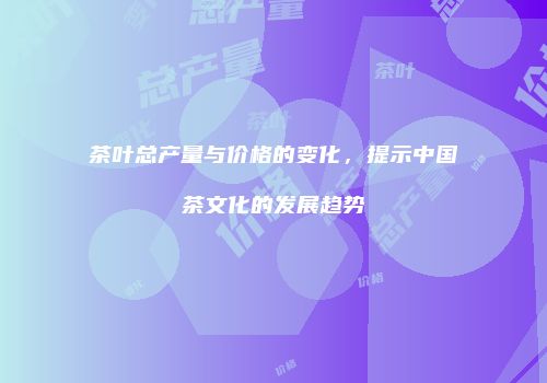 茶叶总产量与价格的变化，提示中国茶文化的发展趋势